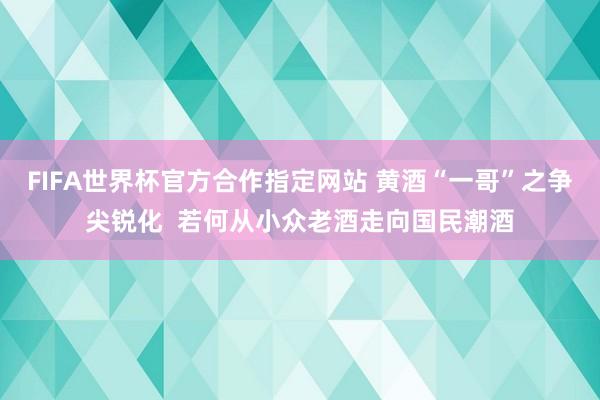 FIFA世界杯官方合作指定网站 黄酒“一哥”之争尖锐化  若何从小众老酒走向国民潮酒