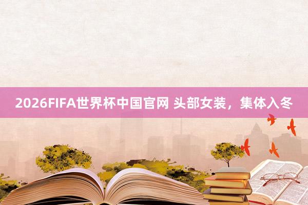 2026FIFA世界杯中国官网 头部女装，集体入冬