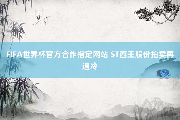 FIFA世界杯官方合作指定网站 ST西王股份拍卖再遇冷