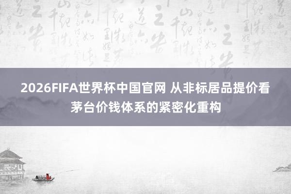 2026FIFA世界杯中国官网 从非标居品提价看茅台价钱体系的紧密化重构