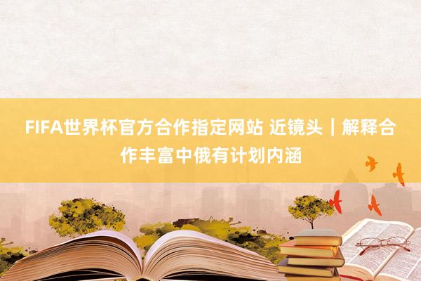 FIFA世界杯官方合作指定网站 近镜头｜解释合作丰富中俄有计划内涵