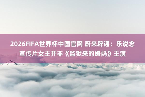 2026FIFA世界杯中国官网 蔚来辟谣:乐说念宣传片女主并非《监狱来的姆妈》主演