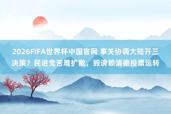 2026FIFA世界杯中国官网 事关协调大陆开三决策？民进党苦难扩散，毁谤赖清德投票运转
