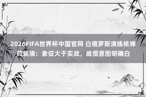 2026FIFA世界杯中国官网 白俄罗斯演练核弹药装填：象征大于实战，威慑意图明确白