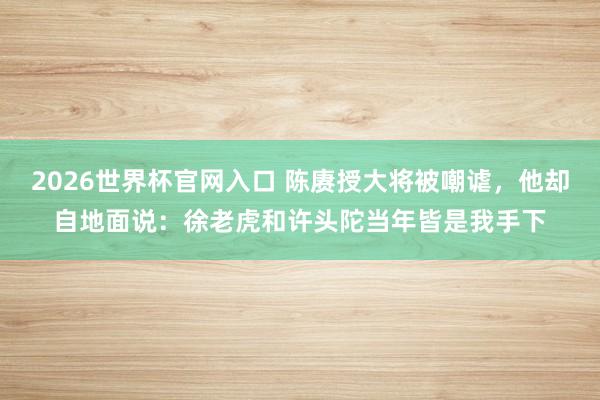 2026世界杯官网入口 陈赓授大将被嘲谑，他却自地面说：徐老虎和许头陀当年皆是我手下