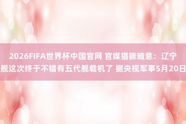 2026FIFA世界杯中国官网 官媒猖獗暗意：辽宁舰这次终于不错有五代舰载机了 据央视军事5月20日