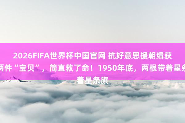 2026FIFA世界杯中国官网 抗好意思援朝缉获的两件“宝贝”，简直救了命！1950年底，两根带着星条旗