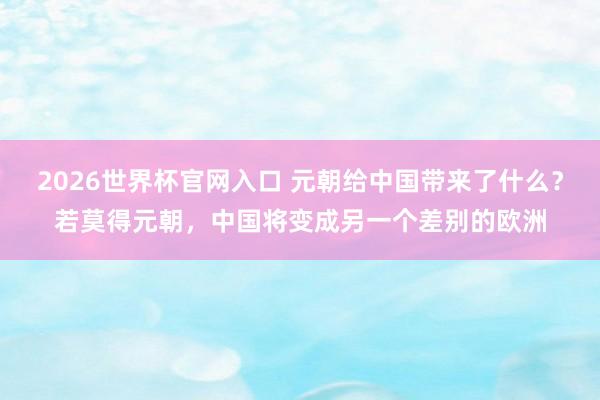 2026世界杯官网入口 元朝给中国带来了什么？若莫得元朝，中国将变成另一个差别的欧洲