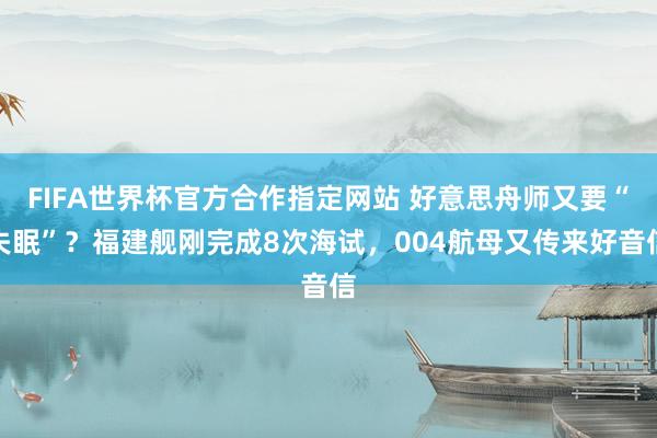 FIFA世界杯官方合作指定网站 好意思舟师又要“失眠”？福建舰刚完成8次海试，004航母又传来好音信