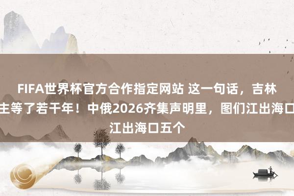 FIFA世界杯官方合作指定网站 这一句话，吉林东谈主等了若干年！中俄2026齐集声明里，图们江出海口五个
