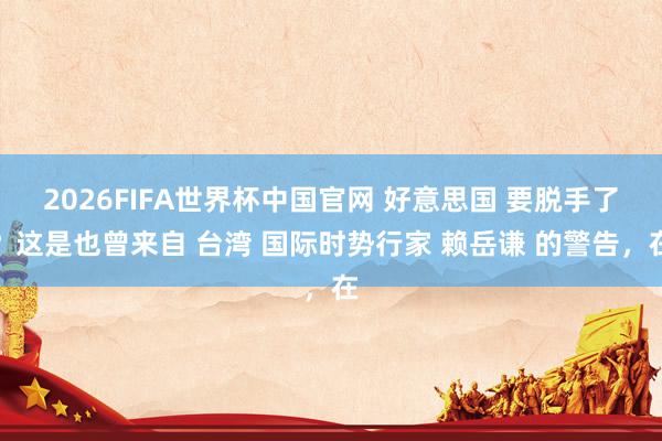 2026FIFA世界杯中国官网 好意思国 要脱手了？这是也曾来自 台湾 国际时势行家 赖岳谦 的警告，在