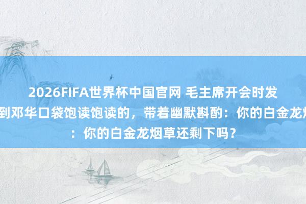 2026FIFA世界杯中国官网 毛主席开会时发现莫得烟，看到邓华口袋饱读饱读的，带着幽默斟酌：你的白金龙烟草还剩下吗？