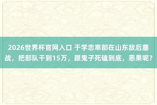 2026世界杯官网入口 于学忠率部在山东敌后鏖战，把部队干到15万，跟鬼子死磕到底，恶果呢？