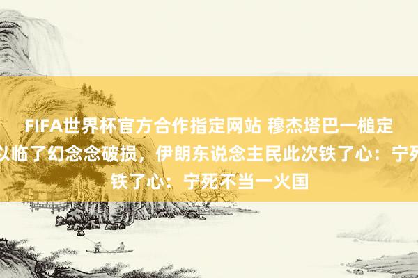 FIFA世界杯官方合作指定网站 穆杰塔巴一槌定音，好意思以临了幻念念破损，伊朗东说念主民此次铁了心：宁死不当一火国