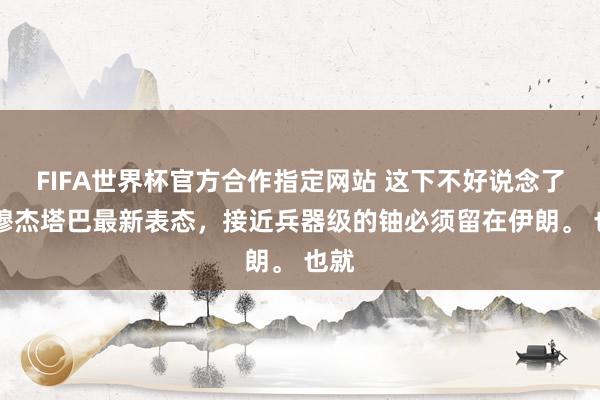 FIFA世界杯官方合作指定网站 这下不好说念了。 穆杰塔巴最新表态，接近兵器级的铀必须留在伊朗。 也就