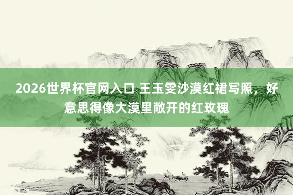 2026世界杯官网入口 王玉雯沙漠红裙写照，好意思得像大漠里敞开的红玫瑰