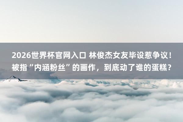 2026世界杯官网入口 林俊杰女友毕设惹争议！被指“内涵粉丝”的画作，到底动了谁的蛋糕？