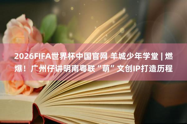 2026FIFA世界杯中国官网 羊城少年学堂 | 燃爆!广州仔讲明南粤联“萌”文创IP打造历程