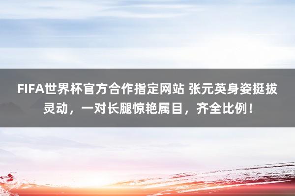 FIFA世界杯官方合作指定网站 张元英身姿挺拔灵动,一对长腿惊艳属目,齐全比例!