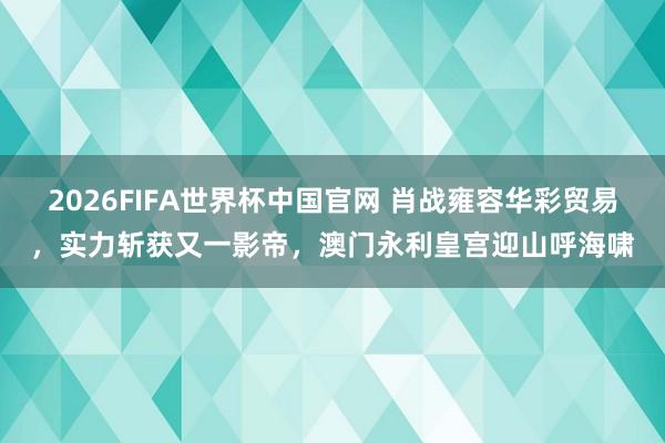 2026FIFA世界杯中国官网 肖战雍容华彩贸易，实力斩获又一影帝，澳门永利皇宫迎山呼海啸