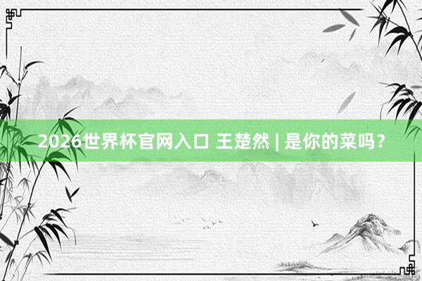 2026世界杯官网入口 王楚然 | 是你的菜吗？