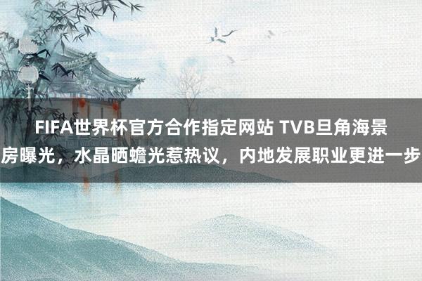 FIFA世界杯官方合作指定网站 TVB旦角海景房曝光,水晶晒蟾光惹热议,内地发展职业更进一步