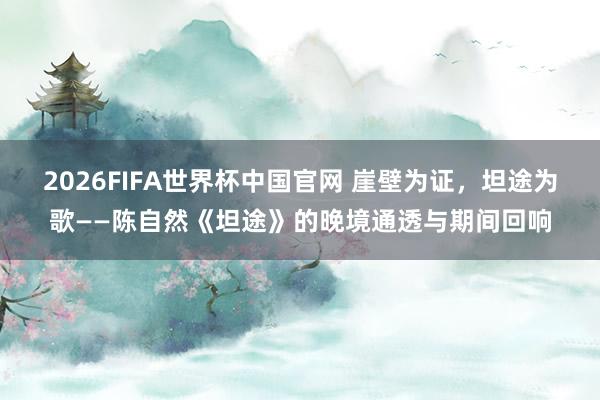2026FIFA世界杯中国官网 崖壁为证，坦途为歌——陈自然《坦途》的晚境通透与期间回响