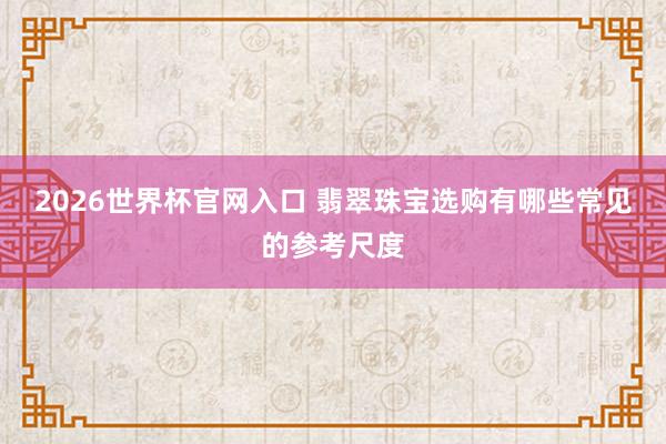 2026世界杯官网入口 翡翠珠宝选购有哪些常见的参考尺度