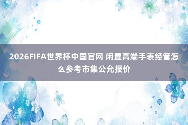 2026FIFA世界杯中国官网 闲置高端手表经管怎么参考市集公允报价