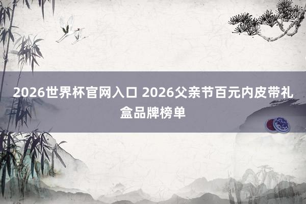 2026世界杯官网入口 2026父亲节百元内皮带礼盒品牌榜单
