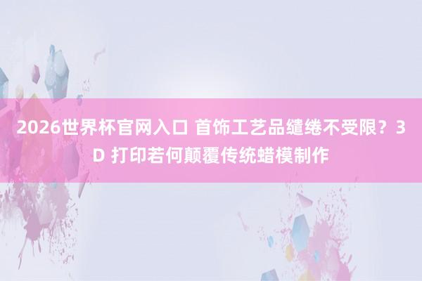 2026世界杯官网入口 首饰工艺品缱绻不受限？3D 打印若何颠覆传统蜡模制作