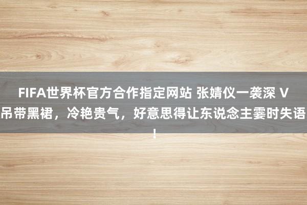 FIFA世界杯官方合作指定网站 张婧仪一袭深 V 吊带黑裙，冷艳贵气，好意思得让东说念主霎时失语！