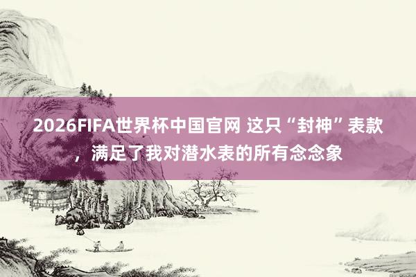 2026FIFA世界杯中国官网 这只“封神”表款，满足了我对潜水表的所有念念象