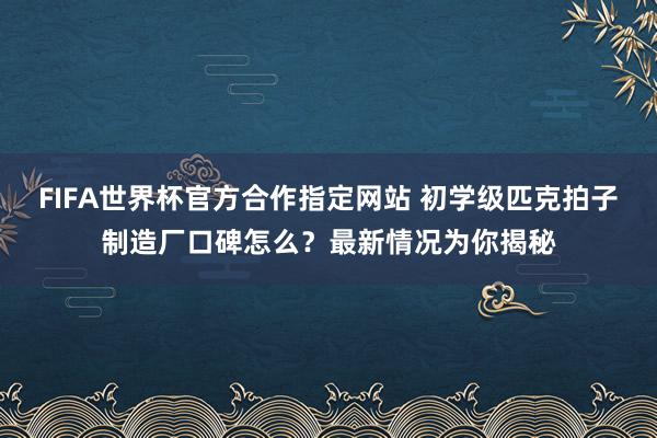 FIFA世界杯官方合作指定网站 初学级匹克拍子制造厂口碑怎么?最新情况为你揭秘