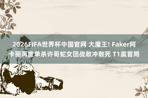 2026FIFA世界杯中国官网 大魔王! Faker阿卡丽两度单杀许哥蛇女团战敢冲敢死 T1赢首局