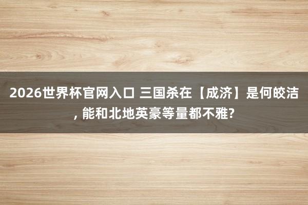 2026世界杯官网入口 三国杀在【成济】是何皎洁， 能和北地英豪等量都不雅?