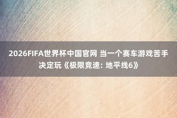2026FIFA世界杯中国官网 当一个赛车游戏苦手决定玩《极限竞速: 地平线6》