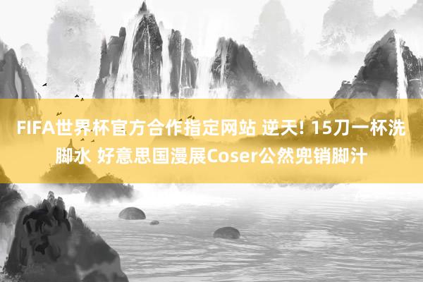 FIFA世界杯官方合作指定网站 逆天! 15刀一杯洗脚水 好意思国漫展Coser公然兜销脚汁