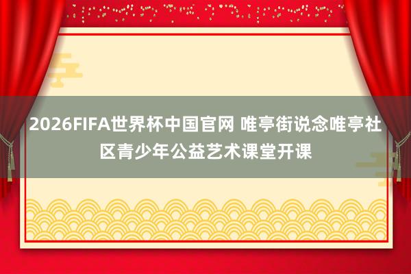 2026FIFA世界杯中国官网 唯亭街说念唯亭社区青少年公益艺术课堂开课