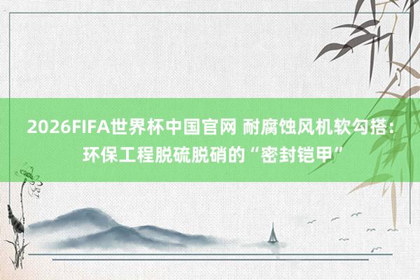 2026FIFA世界杯中国官网 耐腐蚀风机软勾搭: 环保工程脱硫脱硝的“密封铠甲”