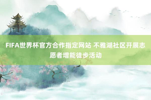 FIFA世界杯官方合作指定网站 不雅湖社区开展志愿者增能徒步活动