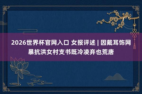 2026世界杯官网入口 女报评述 | 因戴耳饰网暴抗洪女村支书既冷凌弃也荒唐