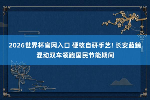 2026世界杯官网入口 硬核自研手艺! 长安蓝鲸混动双车领跑国民节能期间