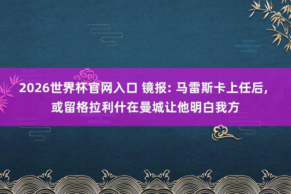 2026世界杯官网入口 镜报: 马雷斯卡上任后， 或留格拉利什在曼城让他明白我方