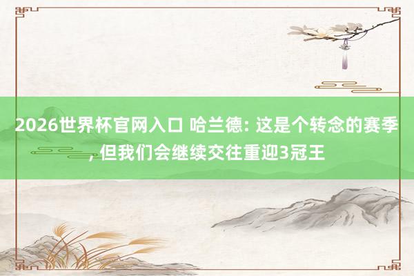 2026世界杯官网入口 哈兰德: 这是个转念的赛季， 但我们会继续交往重迎3冠王