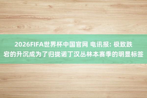 2026FIFA世界杯中国官网 电讯报: 极致跌宕的升沉成为了归拢诺丁汉丛林本赛季的明显标签