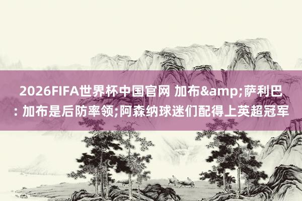 2026FIFA世界杯中国官网 加布&萨利巴: 加布是后防率领;阿森纳球迷们配得上英超冠军