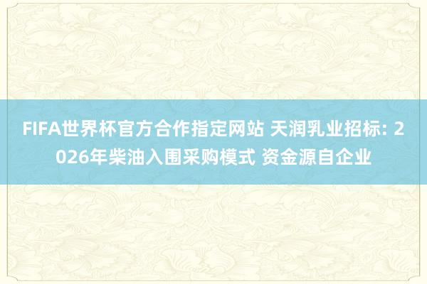 FIFA世界杯官方合作指定网站 天润乳业招标: 2026年柴油入围采购模式 资金源自企业