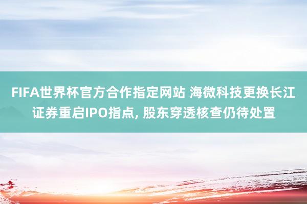 FIFA世界杯官方合作指定网站 海微科技更换长江证券重启IPO指点, 股东穿透核查仍待处置