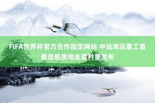 FIFA世界杯官方合作指定网站 中远海运重工首套造船质地圭臬矜重发布